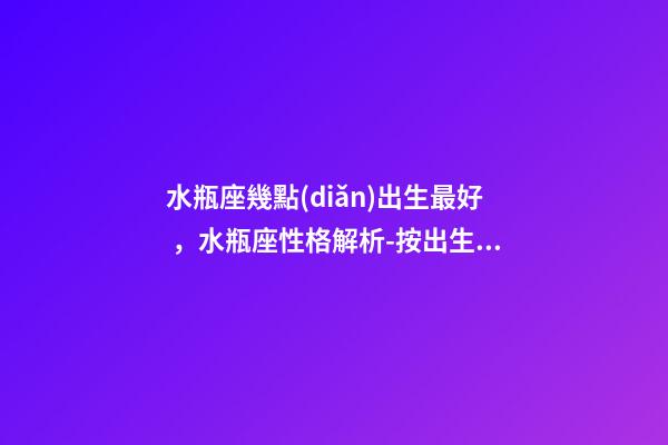 水瓶座幾點(diǎn)出生最好，水瓶座性格解析-按出生日期詳解